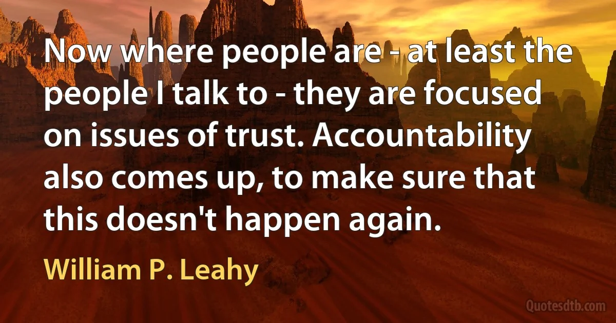 Now where people are - at least the people I talk to - they are focused on issues of trust. Accountability also comes up, to make sure that this doesn't happen again. (William P. Leahy)