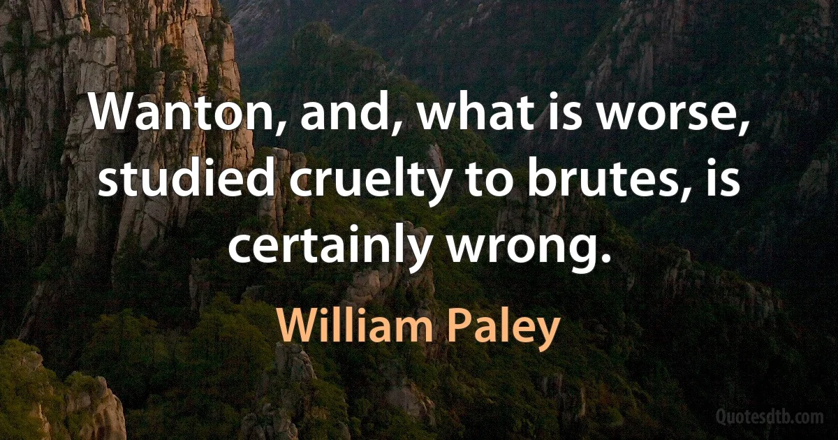 Wanton, and, what is worse, studied cruelty to brutes, is certainly wrong. (William Paley)