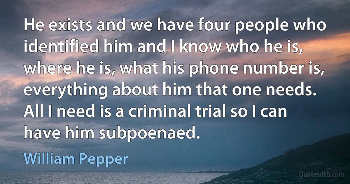 He exists and we have four people who identified him and I know who he is, where he is, what his phone number is, everything about him that one needs. All I need is a criminal trial so I can have him subpoenaed. (William Pepper)