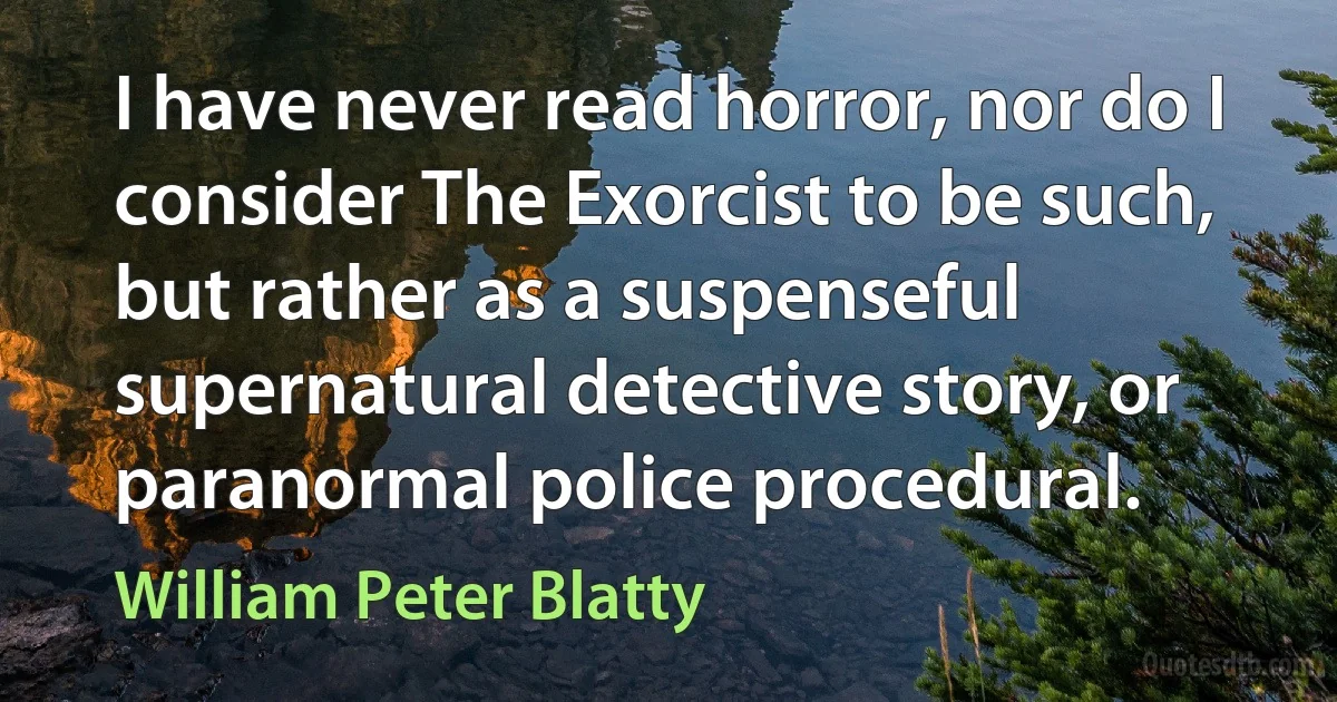 I have never read horror, nor do I consider The Exorcist to be such, but rather as a suspenseful supernatural detective story, or paranormal police procedural. (William Peter Blatty)