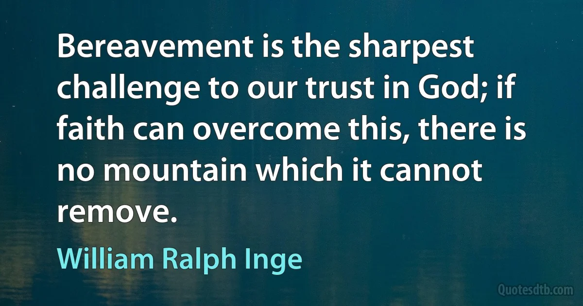 Bereavement is the sharpest challenge to our trust in God; if faith can overcome this, there is no mountain which it cannot remove. (William Ralph Inge)