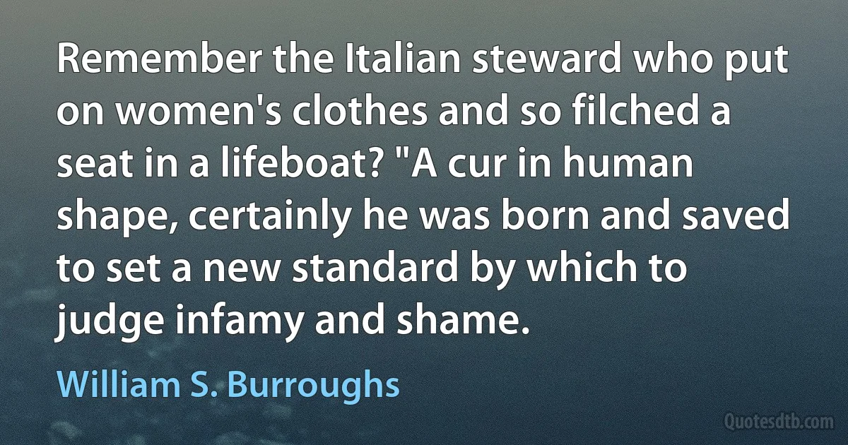 Remember the Italian steward who put on women's clothes and so filched a seat in a lifeboat? "A cur in human shape, certainly he was born and saved to set a new standard by which to judge infamy and shame. (William S. Burroughs)