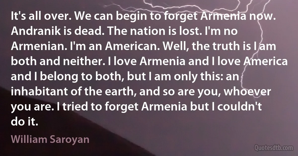 It's all over. We can begin to forget Armenia now. Andranik is dead. The nation is lost. I'm no Armenian. I'm an American. Well, the truth is I am both and neither. I love Armenia and I love America and I belong to both, but I am only this: an inhabitant of the earth, and so are you, whoever you are. I tried to forget Armenia but I couldn't do it. (William Saroyan)