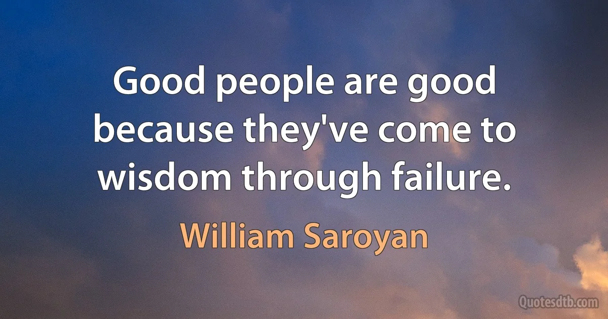 Good people are good because they've come to wisdom through failure. (William Saroyan)