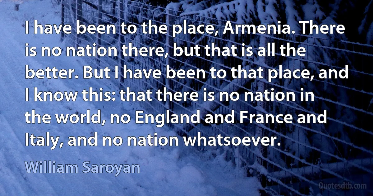 I have been to the place, Armenia. There is no nation there, but that is all the better. But I have been to that place, and I know this: that there is no nation in the world, no England and France and Italy, and no nation whatsoever. (William Saroyan)