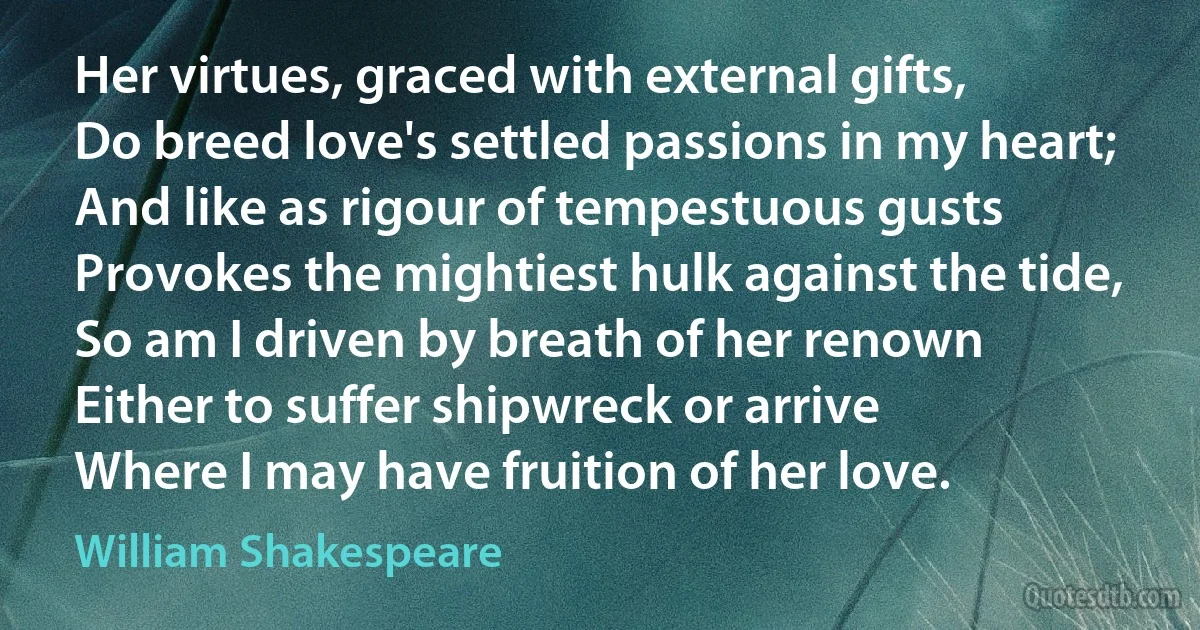 Her virtues, graced with external gifts,
Do breed love's settled passions in my heart;
And like as rigour of tempestuous gusts
Provokes the mightiest hulk against the tide,
So am I driven by breath of her renown
Either to suffer shipwreck or arrive
Where I may have fruition of her love. (William Shakespeare)