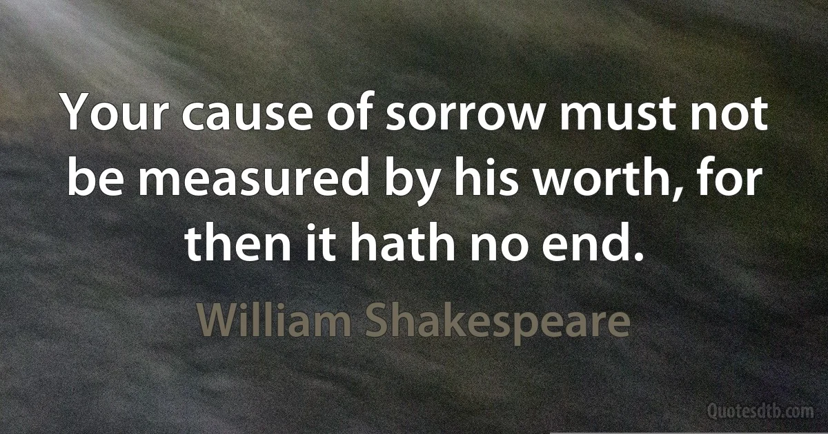 Your cause of sorrow must not be measured by his worth, for then it hath no end. (William Shakespeare)