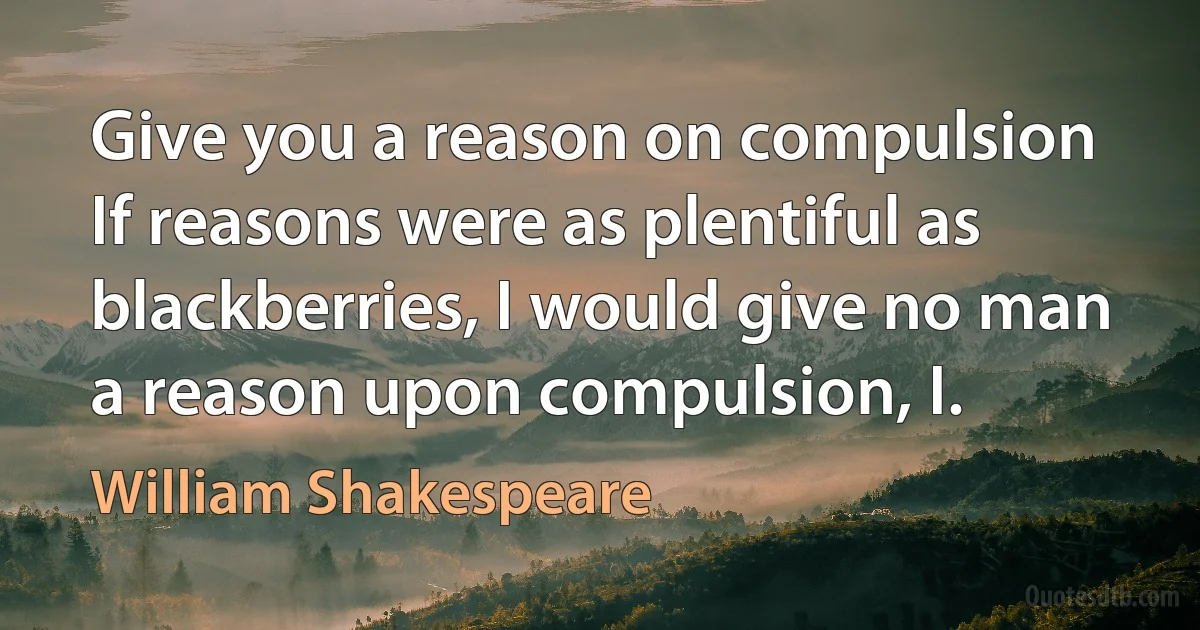 Give you a reason on compulsion If reasons were as plentiful as blackberries, I would give no man a reason upon compulsion, I. (William Shakespeare)