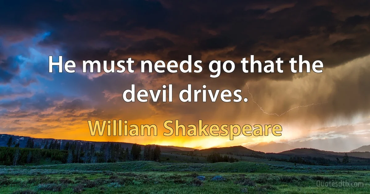 He must needs go that the devil drives. (William Shakespeare)