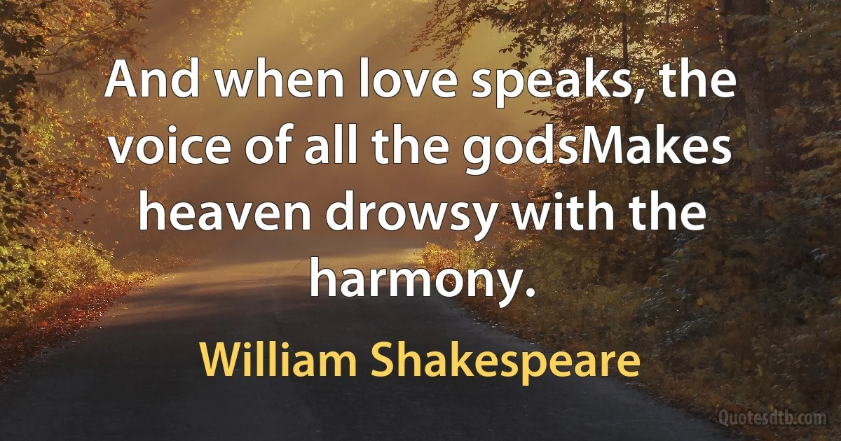 And when love speaks, the voice of all the godsMakes heaven drowsy with the harmony. (William Shakespeare)