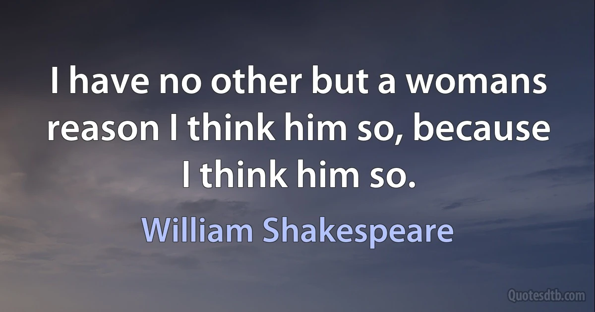 I have no other but a womans reason I think him so, because I think him so. (William Shakespeare)