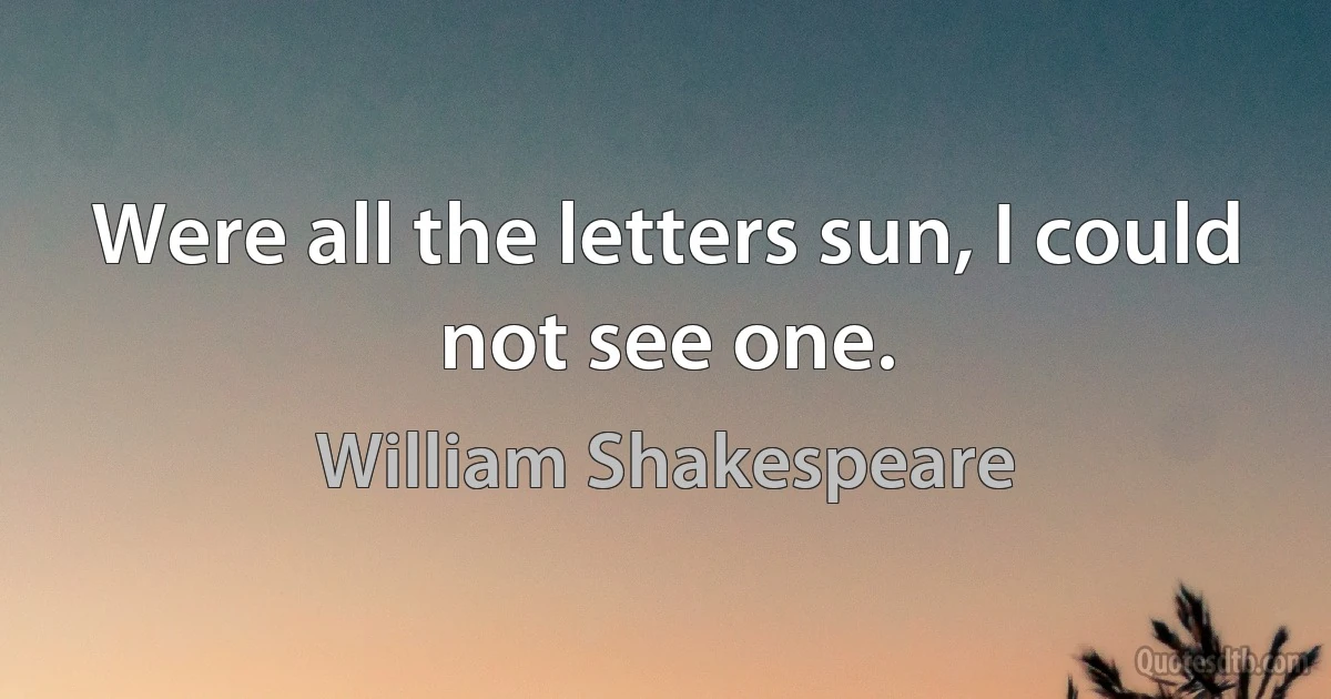 Were all the letters sun, I could not see one. (William Shakespeare)