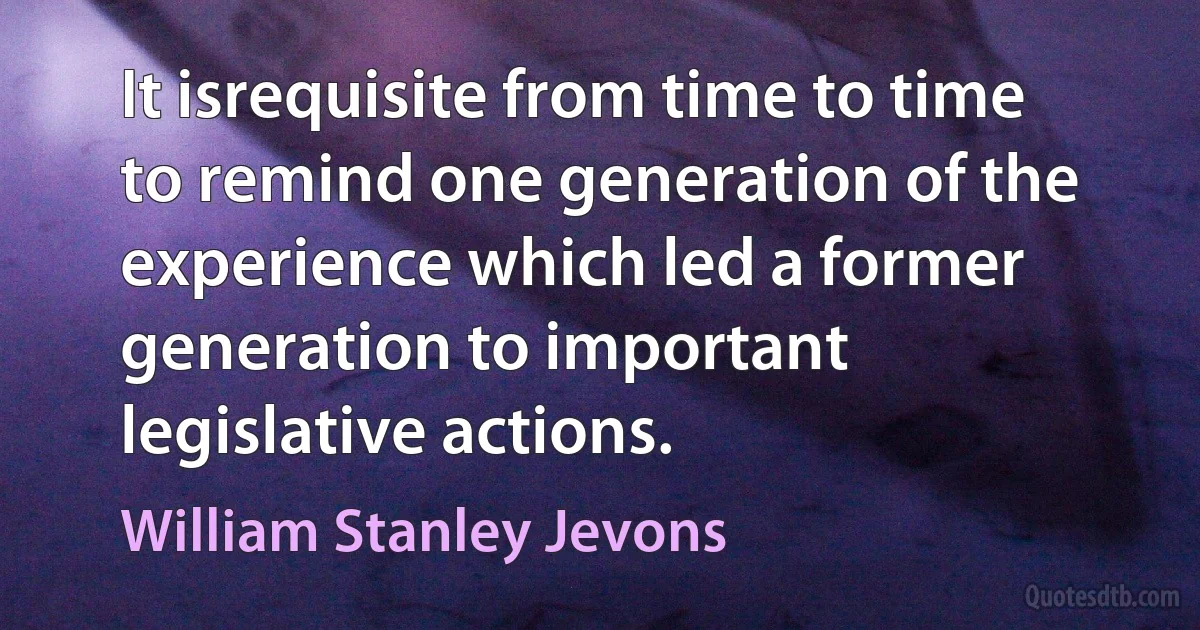 It isrequisite from time to time to remind one generation of the experience which led a former generation to important legislative actions. (William Stanley Jevons)