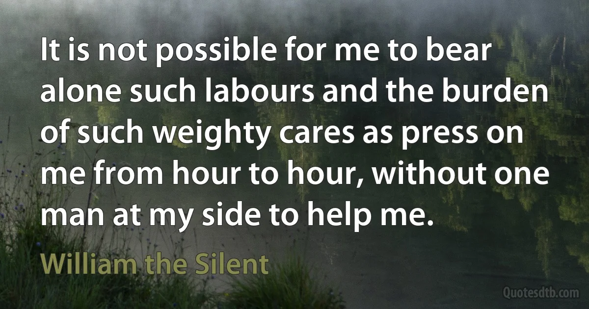 It is not possible for me to bear alone such labours and the burden of such weighty cares as press on me from hour to hour, without one man at my side to help me. (William the Silent)