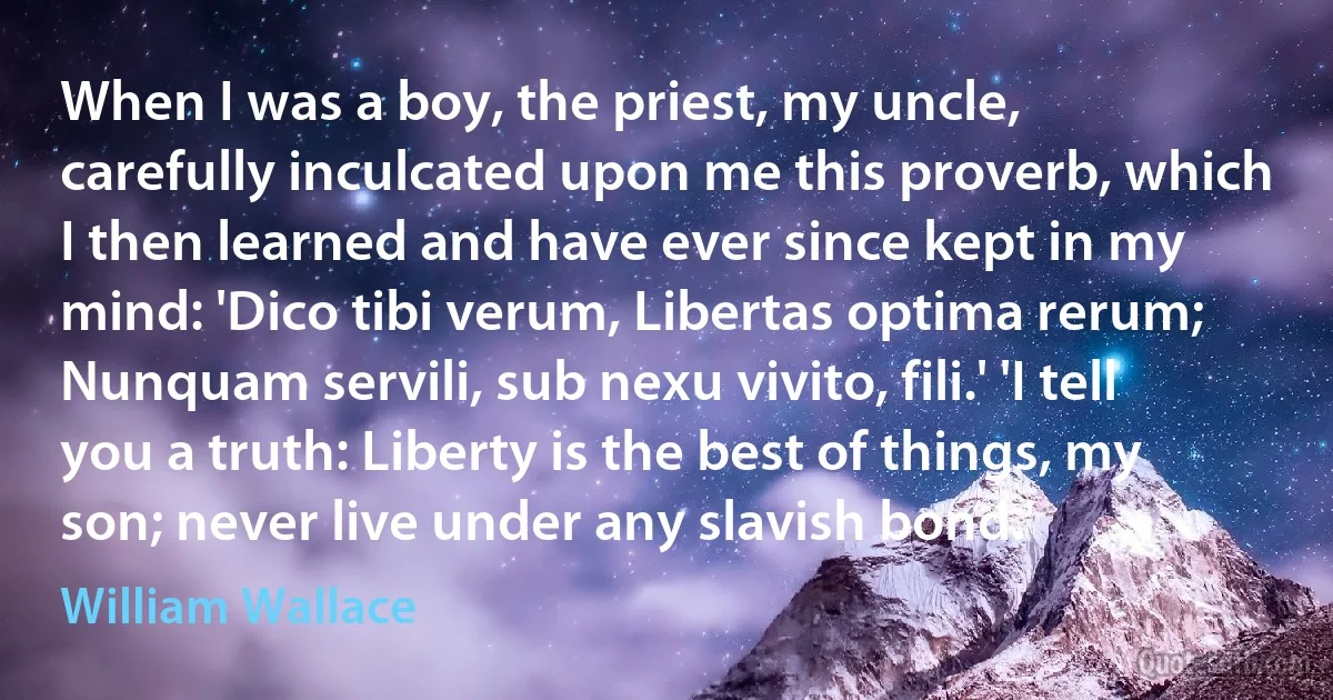 When I was a boy, the priest, my uncle, carefully inculcated upon me this proverb, which I then learned and have ever since kept in my mind: 'Dico tibi verum, Libertas optima rerum; Nunquam servili, sub nexu vivito, fili.' 'I tell you a truth: Liberty is the best of things, my son; never live under any slavish bond.' (William Wallace)