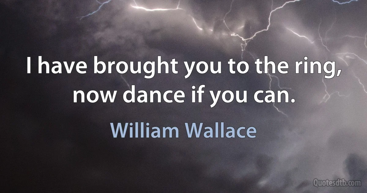 I have brought you to the ring, now dance if you can. (William Wallace)