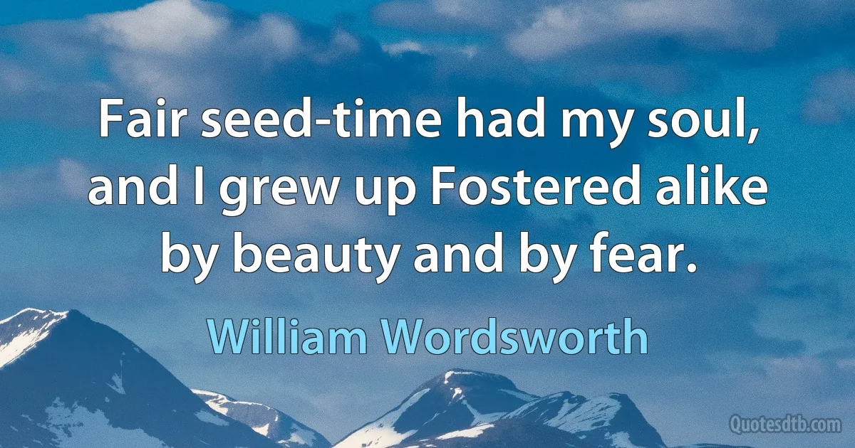 Fair seed-time had my soul, and I grew up Fostered alike by beauty and by fear. (William Wordsworth)