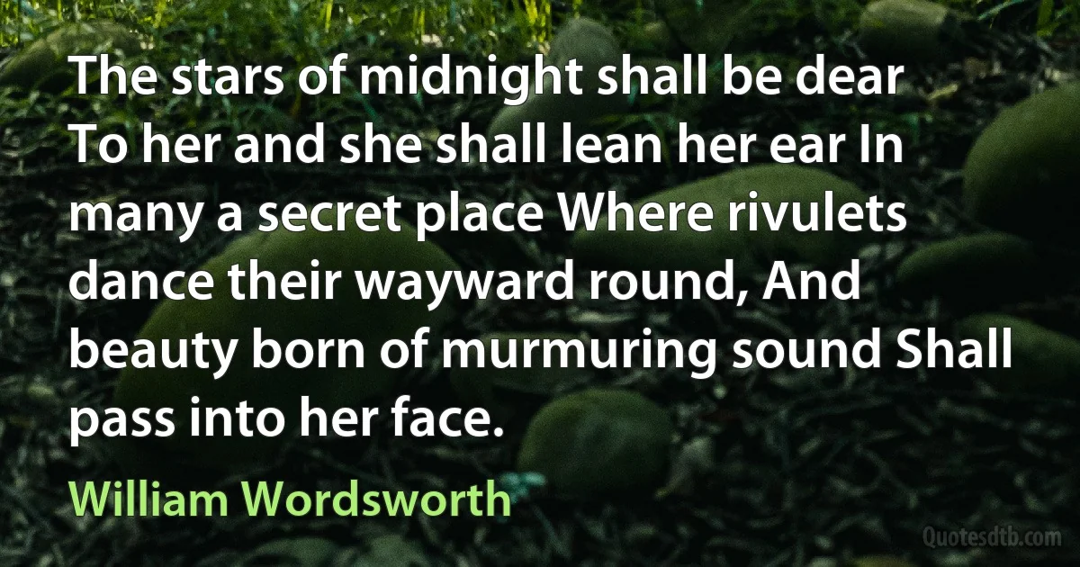 The stars of midnight shall be dear To her and she shall lean her ear In many a secret place Where rivulets dance their wayward round, And beauty born of murmuring sound Shall pass into her face. (William Wordsworth)