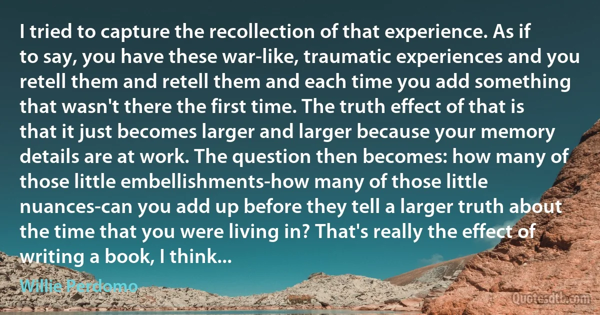 I tried to capture the recollection of that experience. As if to say, you have these war-like, traumatic experiences and you retell them and retell them and each time you add something that wasn't there the first time. The truth effect of that is that it just becomes larger and larger because your memory details are at work. The question then becomes: how many of those little embellishments-how many of those little nuances-can you add up before they tell a larger truth about the time that you were living in? That's really the effect of writing a book, I think... (Willie Perdomo)