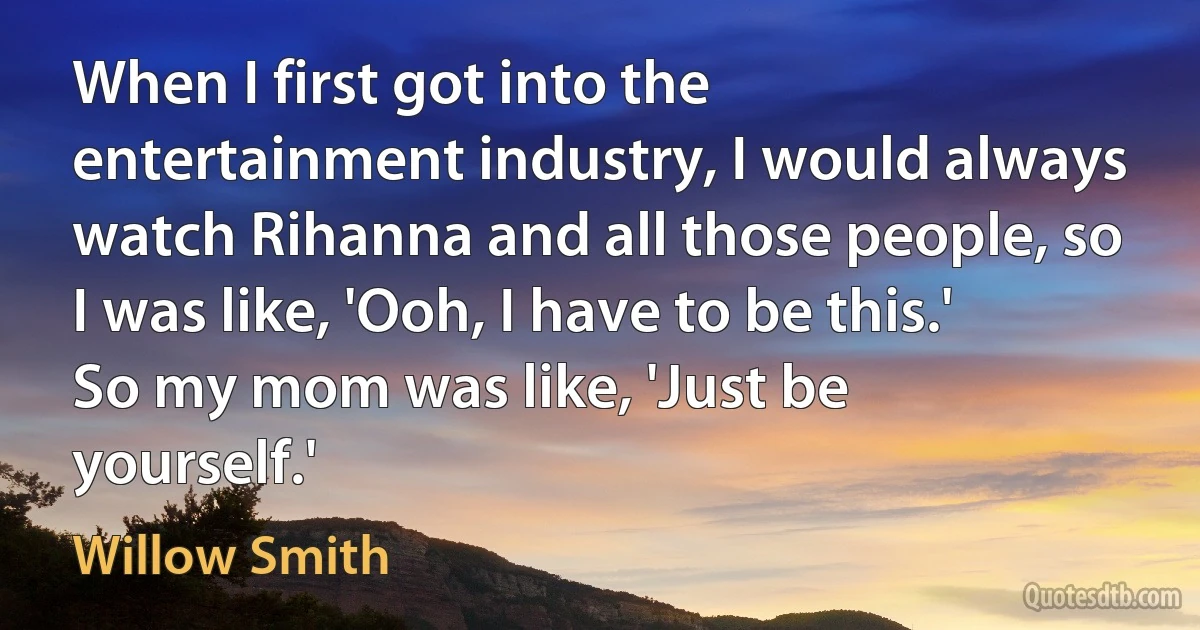 When I first got into the entertainment industry, I would always watch Rihanna and all those people, so I was like, 'Ooh, I have to be this.' So my mom was like, 'Just be yourself.' (Willow Smith)