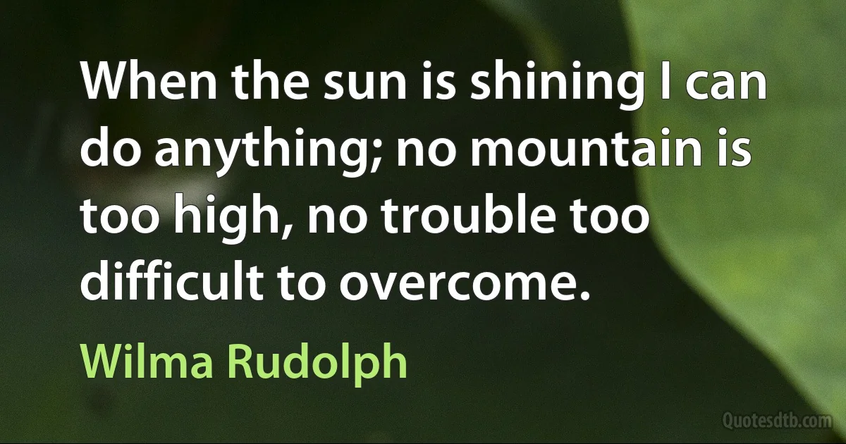 When the sun is shining I can do anything; no mountain is too high, no trouble too difficult to overcome. (Wilma Rudolph)