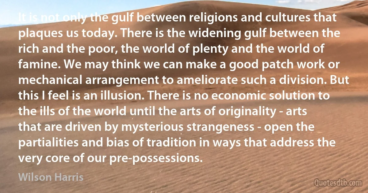 It is not only the gulf between religions and cultures that plaques us today. There is the widening gulf between the rich and the poor, the world of plenty and the world of famine. We may think we can make a good patch work or mechanical arrangement to ameliorate such a division. But this I feel is an illusion. There is no economic solution to the ills of the world until the arts of originality - arts that are driven by mysterious strangeness - open the partialities and bias of tradition in ways that address the very core of our pre-possessions. (Wilson Harris)