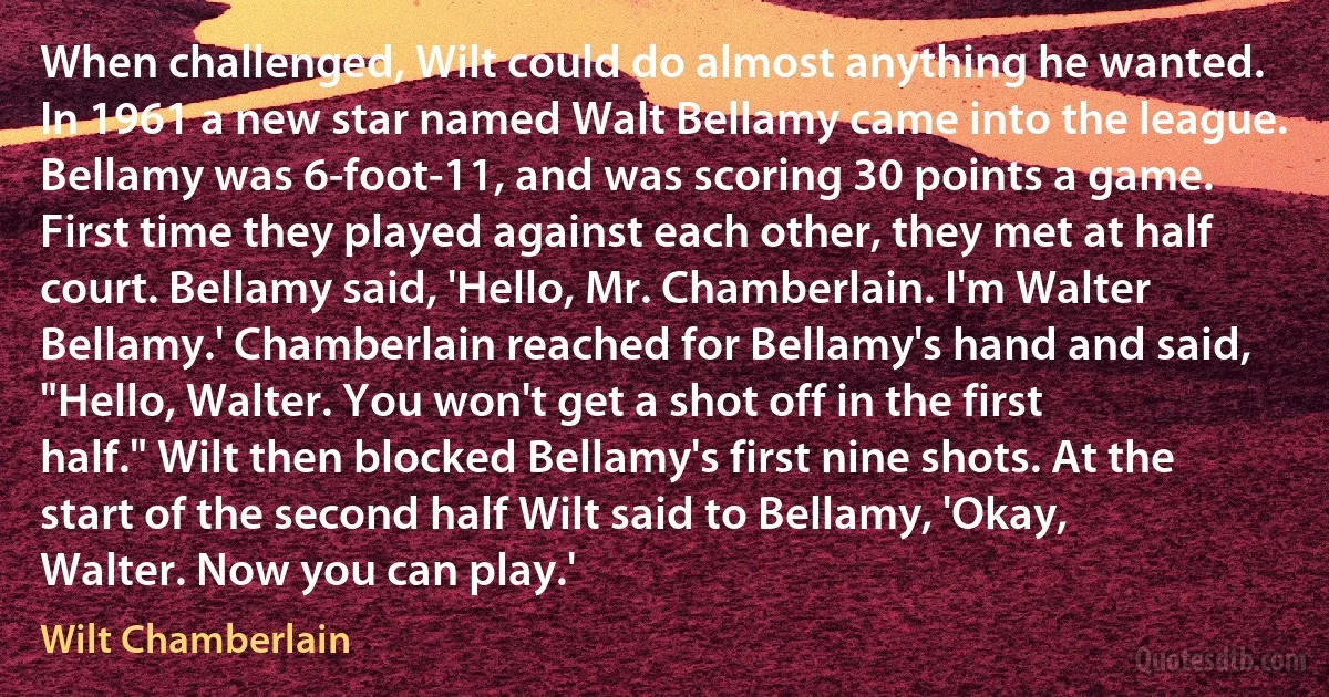 When challenged, Wilt could do almost anything he wanted. In 1961 a new star named Walt Bellamy came into the league. Bellamy was 6-foot-11, and was scoring 30 points a game. First time they played against each other, they met at half court. Bellamy said, 'Hello, Mr. Chamberlain. I'm Walter Bellamy.' Chamberlain reached for Bellamy's hand and said, "Hello, Walter. You won't get a shot off in the first half." Wilt then blocked Bellamy's first nine shots. At the start of the second half Wilt said to Bellamy, 'Okay, Walter. Now you can play.' (Wilt Chamberlain)