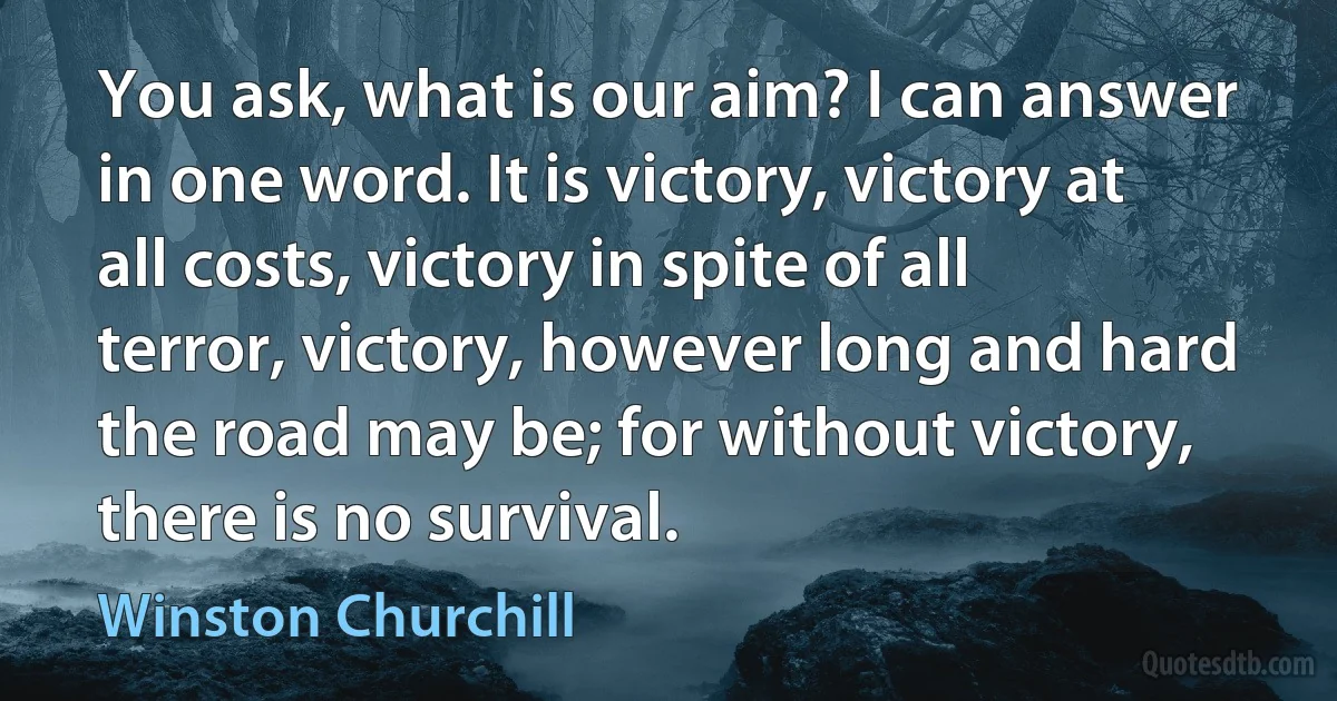 You ask, what is our aim? I can answer in one word. It is victory, victory at all costs, victory in spite of all terror, victory, however long and hard the road may be; for without victory, there is no survival. (Winston Churchill)