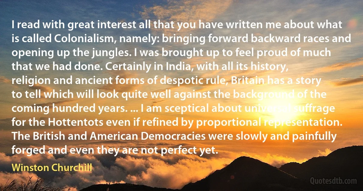 I read with great interest all that you have written me about what is called Colonialism, namely: bringing forward backward races and opening up the jungles. I was brought up to feel proud of much that we had done. Certainly in India, with all its history, religion and ancient forms of despotic rule, Britain has a story to tell which will look quite well against the background of the coming hundred years. ... I am sceptical about universal suffrage for the Hottentots even if refined by proportional representation. The British and American Democracies were slowly and painfully forged and even they are not perfect yet. (Winston Churchill)