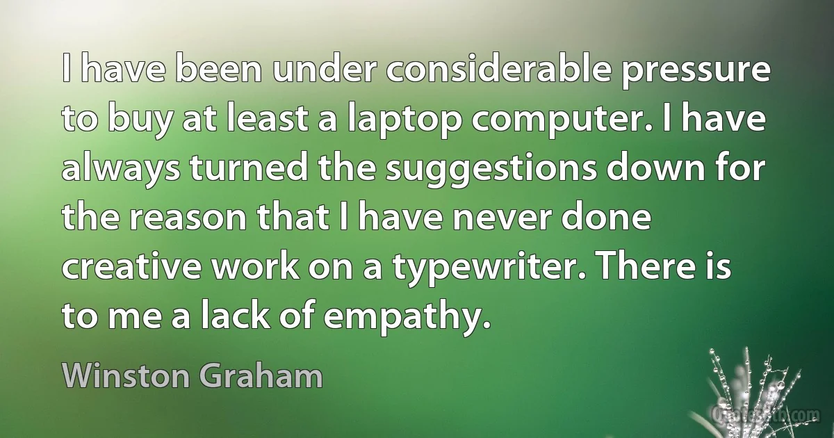 I have been under considerable pressure to buy at least a laptop computer. I have always turned the suggestions down for the reason that I have never done creative work on a typewriter. There is to me a lack of empathy. (Winston Graham)