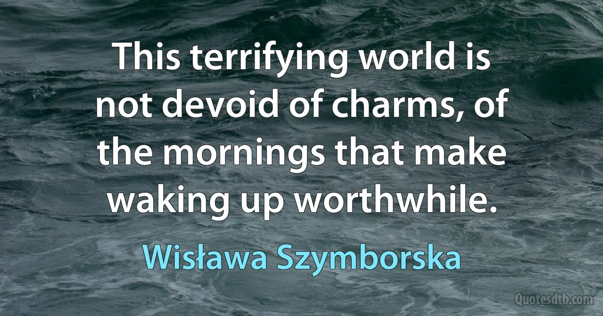 This terrifying world is not devoid of charms, of the mornings that make waking up worthwhile. (Wisława Szymborska)