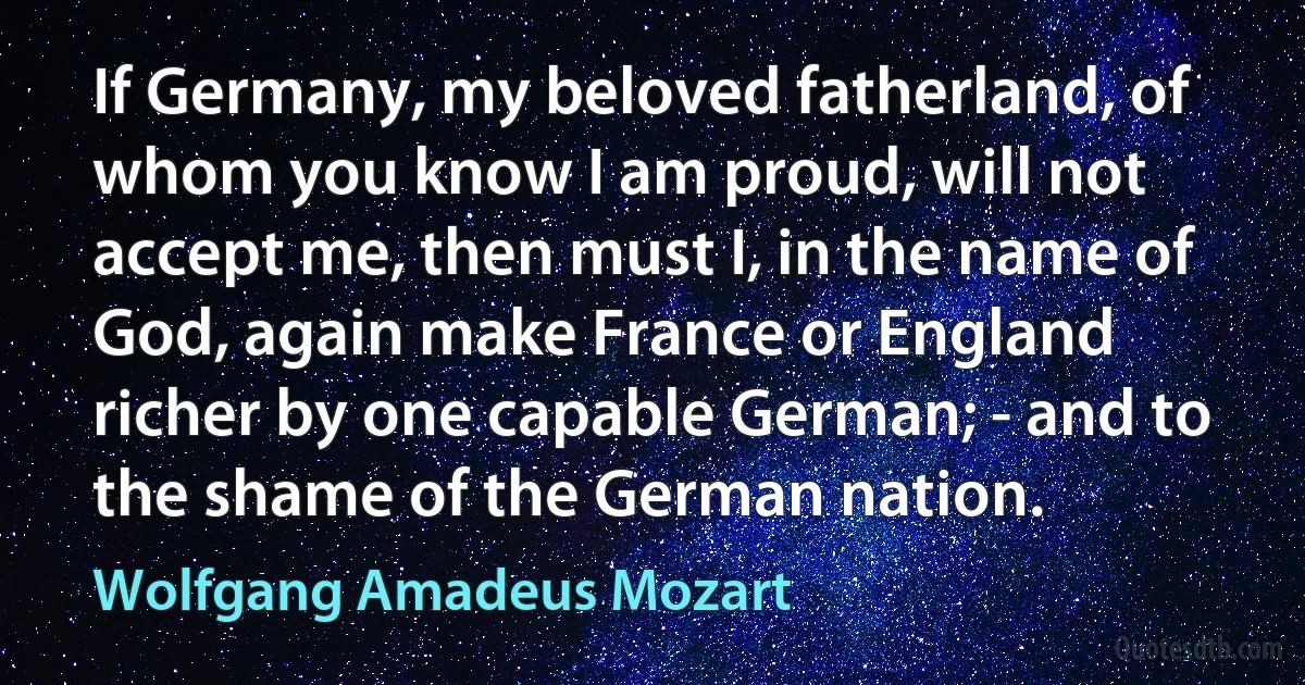 If Germany, my beloved fatherland, of whom you know I am proud, will not accept me, then must I, in the name of God, again make France or England richer by one capable German; - and to the shame of the German nation. (Wolfgang Amadeus Mozart)