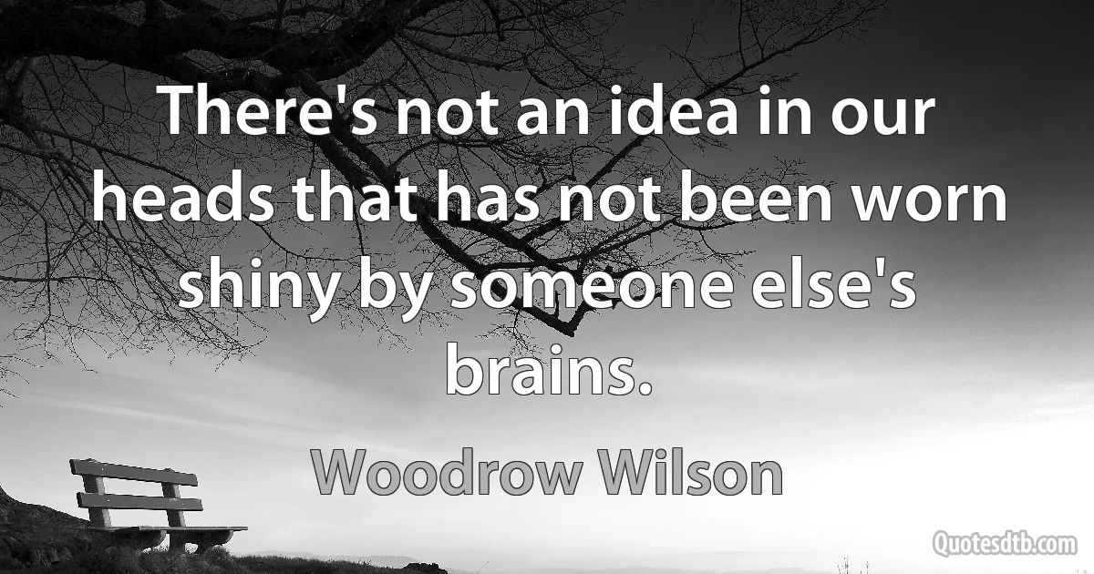 There's not an idea in our heads that has not been worn shiny by someone else's brains. (Woodrow Wilson)