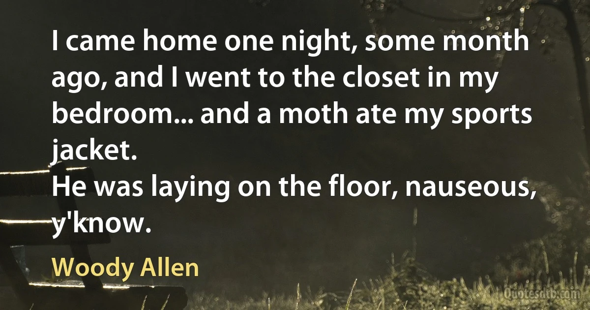 I came home one night, some month ago, and I went to the closet in my bedroom... and a moth ate my sports jacket.
He was laying on the floor, nauseous, y'know. (Woody Allen)