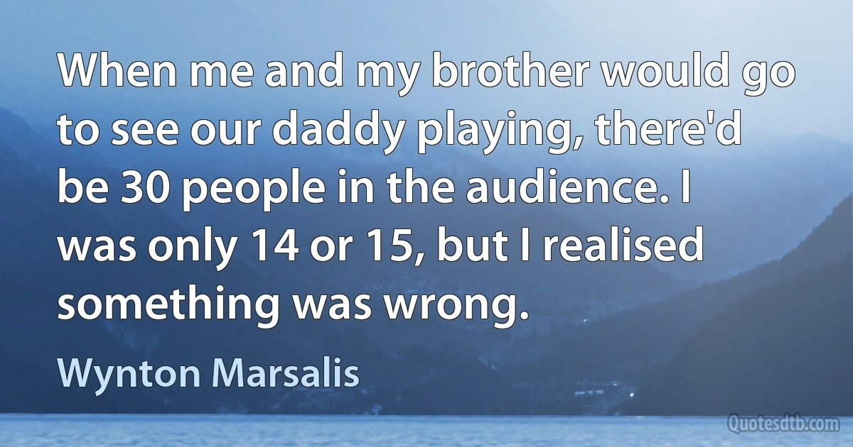 When me and my brother would go to see our daddy playing, there'd be 30 people in the audience. I was only 14 or 15, but I realised something was wrong. (Wynton Marsalis)