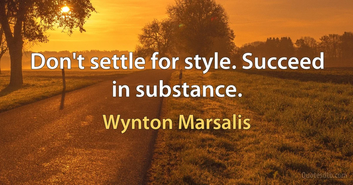 Don't settle for style. Succeed in substance. (Wynton Marsalis)