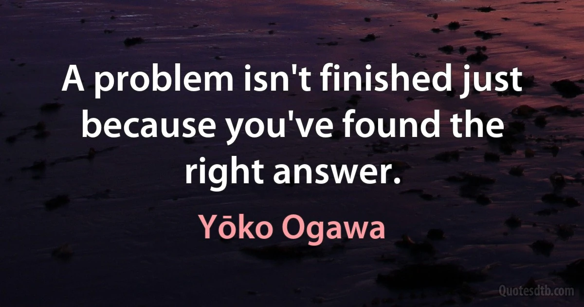 A problem isn't finished just because you've found the right answer. (Yōko Ogawa)