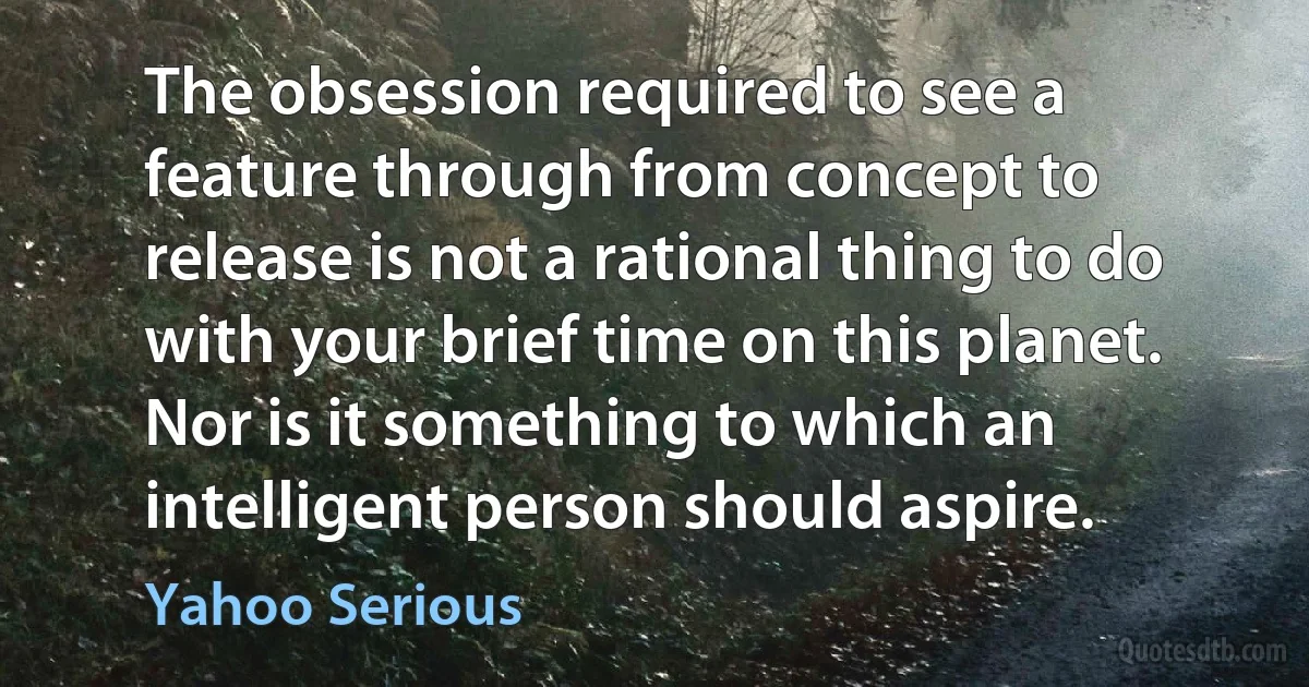 The obsession required to see a feature through from concept to release is not a rational thing to do with your brief time on this planet. Nor is it something to which an intelligent person should aspire. (Yahoo Serious)