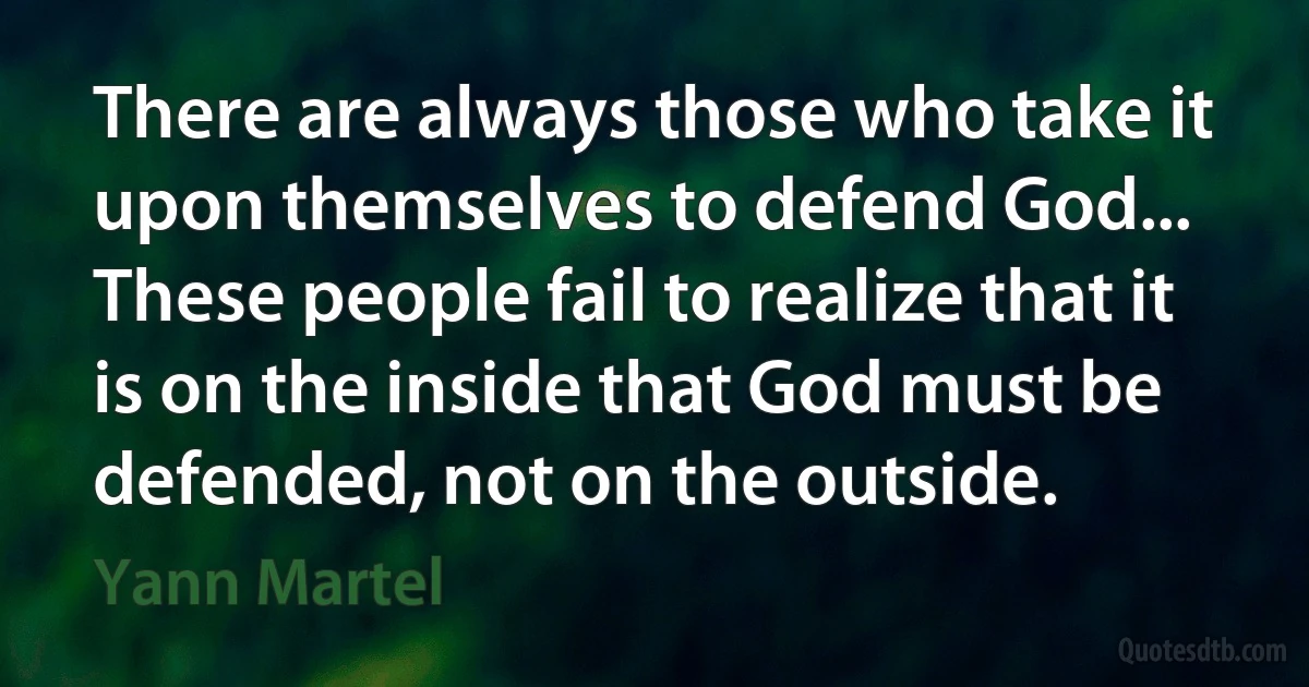 There are always those who take it upon themselves to defend God... These people fail to realize that it is on the inside that God must be defended, not on the outside. (Yann Martel)