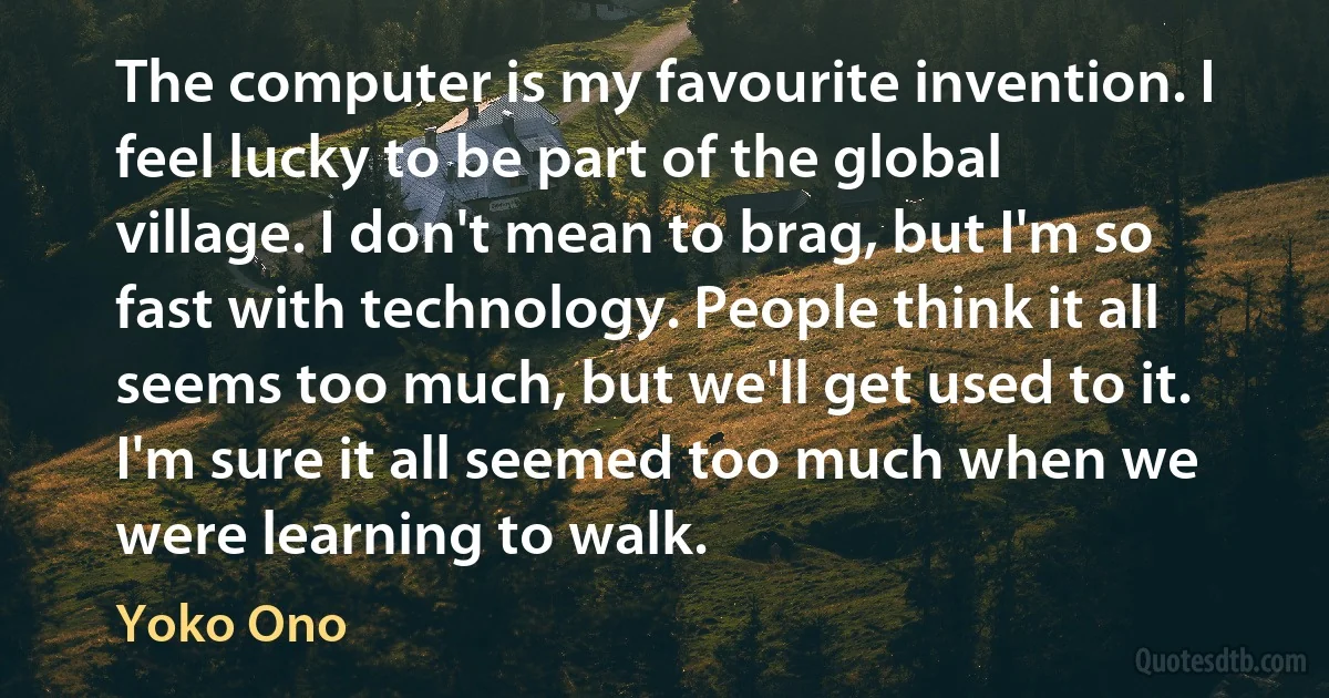 The computer is my favourite invention. I feel lucky to be part of the global village. I don't mean to brag, but I'm so fast with technology. People think it all seems too much, but we'll get used to it. I'm sure it all seemed too much when we were learning to walk. (Yoko Ono)