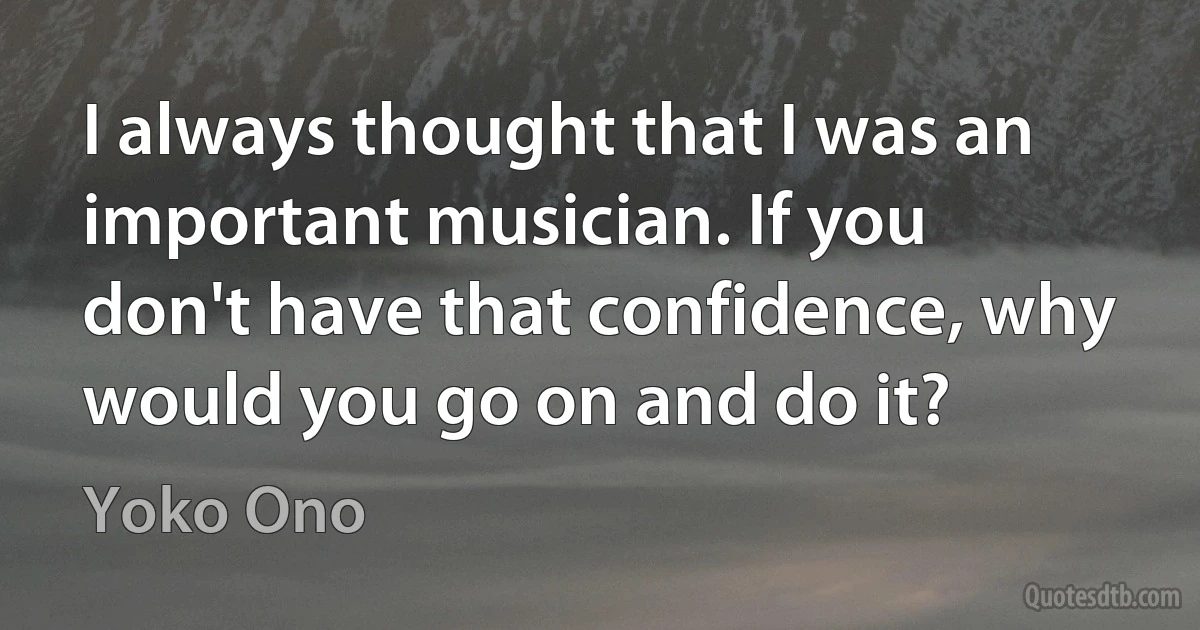 I always thought that I was an important musician. If you don't have that confidence, why would you go on and do it? (Yoko Ono)