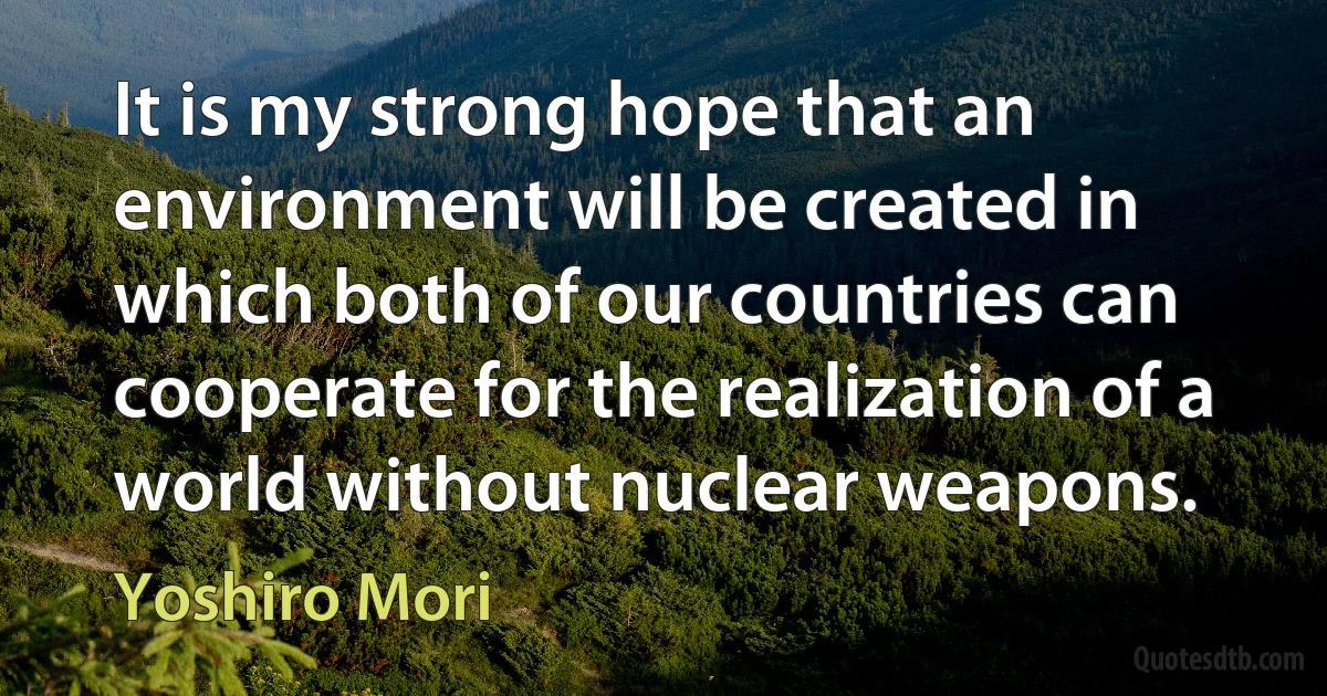 It is my strong hope that an environment will be created in which both of our countries can cooperate for the realization of a world without nuclear weapons. (Yoshiro Mori)