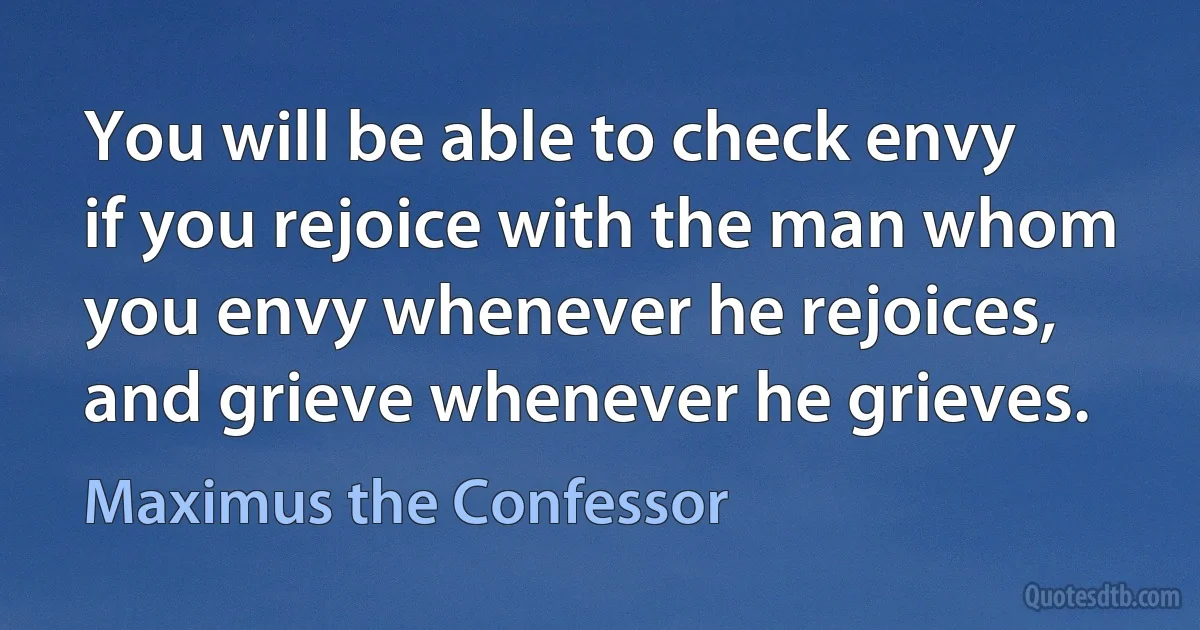 You will be able to check envy if you rejoice with the man whom you envy whenever he rejoices, and grieve whenever he grieves. (Maximus the Confessor)