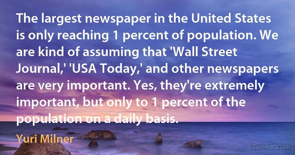 The largest newspaper in the United States is only reaching 1 percent of population. We are kind of assuming that 'Wall Street Journal,' 'USA Today,' and other newspapers are very important. Yes, they're extremely important, but only to 1 percent of the population on a daily basis. (Yuri Milner)