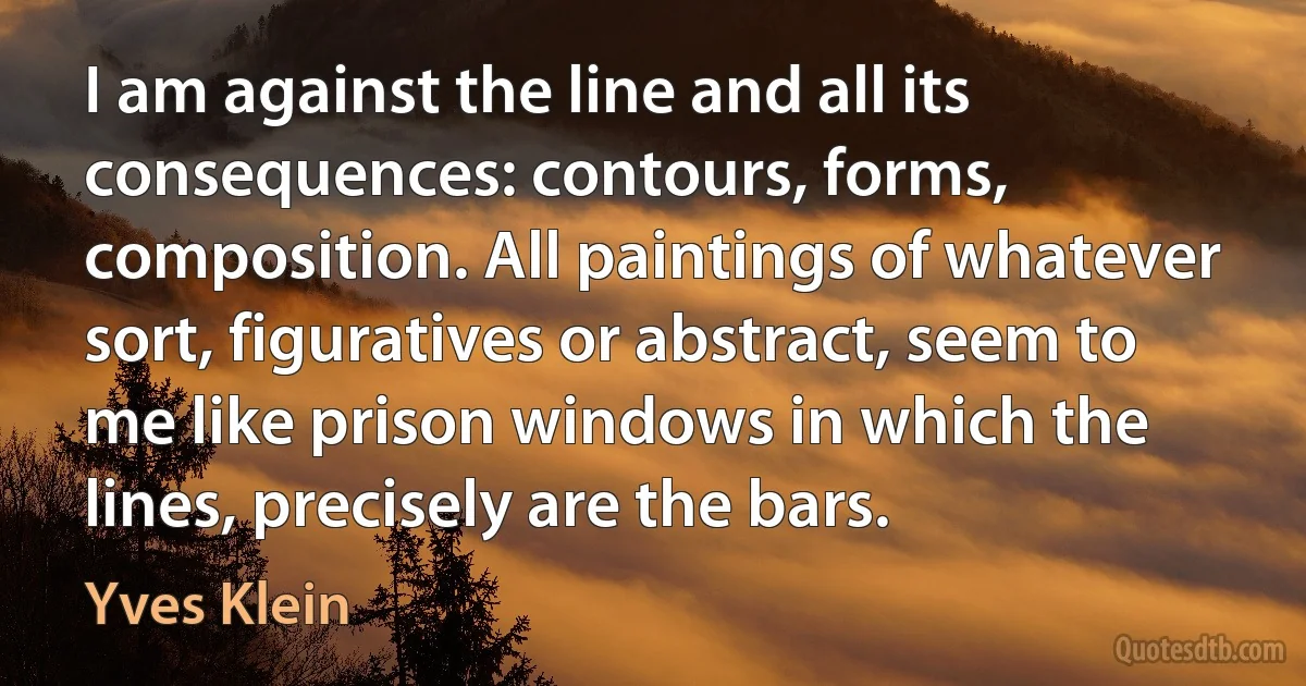 I am against the line and all its consequences: contours, forms, composition. All paintings of whatever sort, figuratives or abstract, seem to me like prison windows in which the lines, precisely are the bars. (Yves Klein)