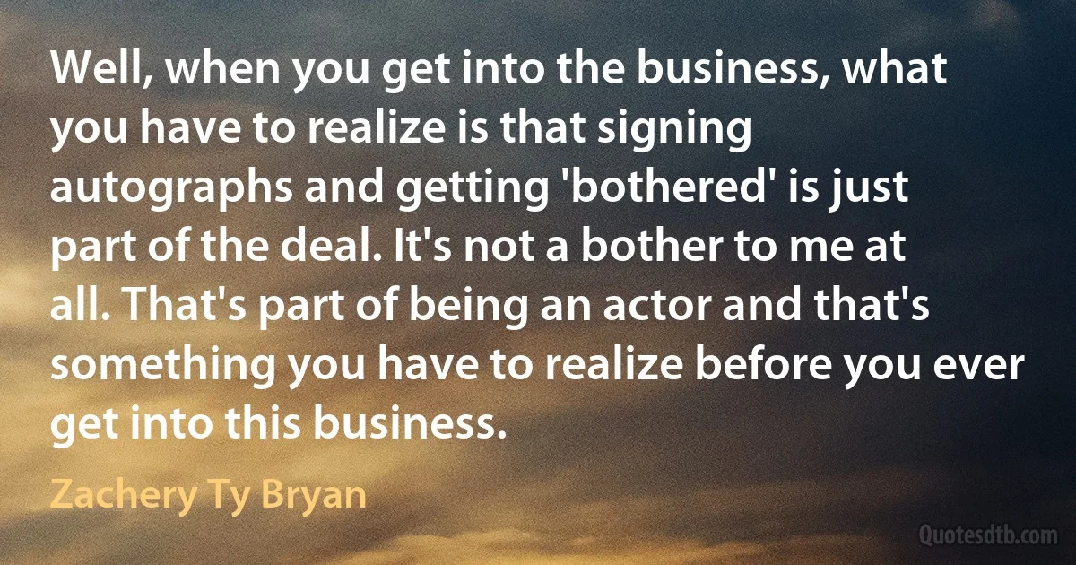 Well, when you get into the business, what you have to realize is that signing autographs and getting 'bothered' is just part of the deal. It's not a bother to me at all. That's part of being an actor and that's something you have to realize before you ever get into this business. (Zachery Ty Bryan)