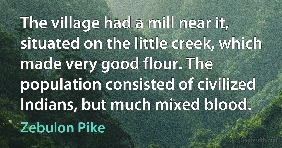 The village had a mill near it, situated on the little creek, which made very good flour. The population consisted of civilized Indians, but much mixed blood. (Zebulon Pike)