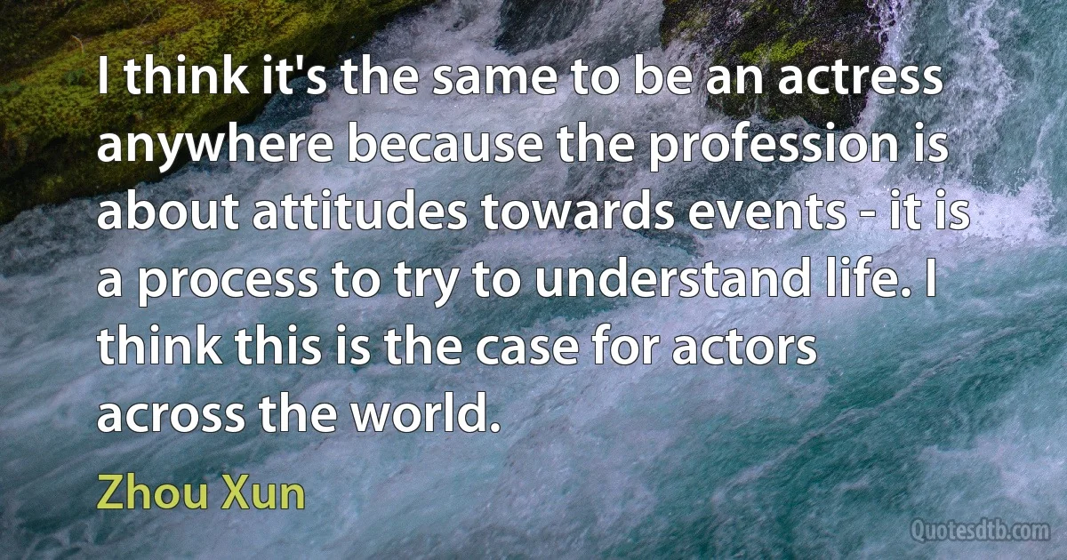 I think it's the same to be an actress anywhere because the profession is about attitudes towards events - it is a process to try to understand life. I think this is the case for actors across the world. (Zhou Xun)