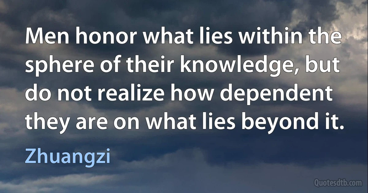 Men honor what lies within the sphere of their knowledge, but do not realize how dependent they are on what lies beyond it. (Zhuangzi)