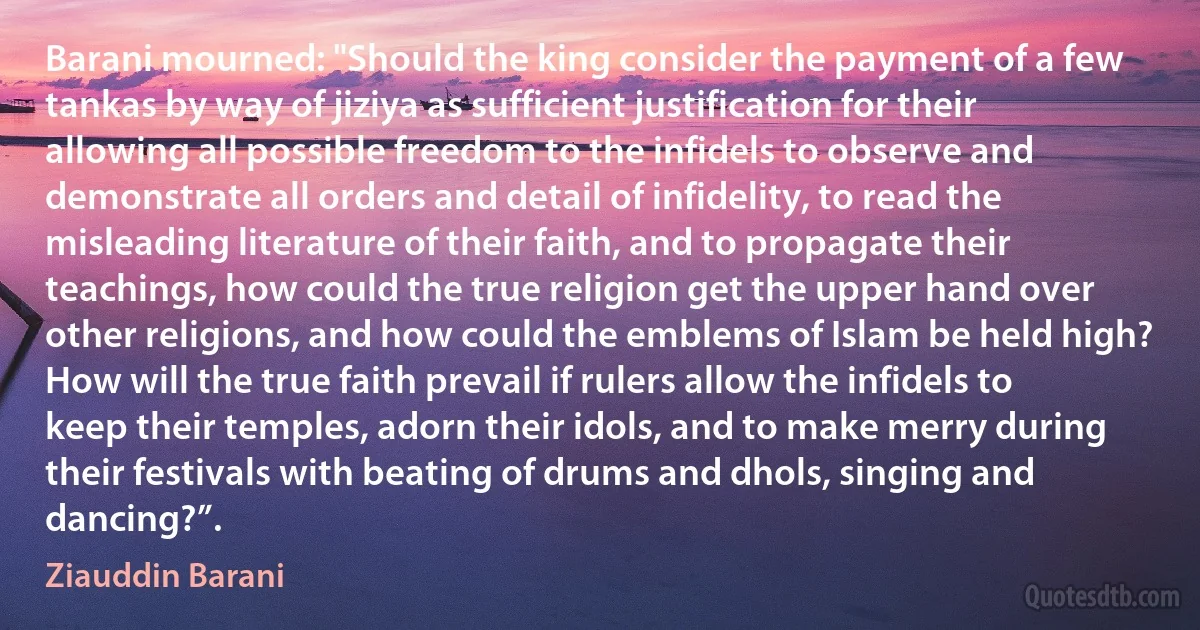 Barani mourned: "Should the king consider the payment of a few tankas by way of jiziya as sufficient justification for their allowing all possible freedom to the infidels to observe and demonstrate all orders and detail of infidelity, to read the misleading literature of their faith, and to propagate their teachings, how could the true religion get the upper hand over other religions, and how could the emblems of Islam be held high? How will the true faith prevail if rulers allow the infidels to keep their temples, adorn their idols, and to make merry during their festivals with beating of drums and dhols, singing and dancing?”. (Ziauddin Barani)